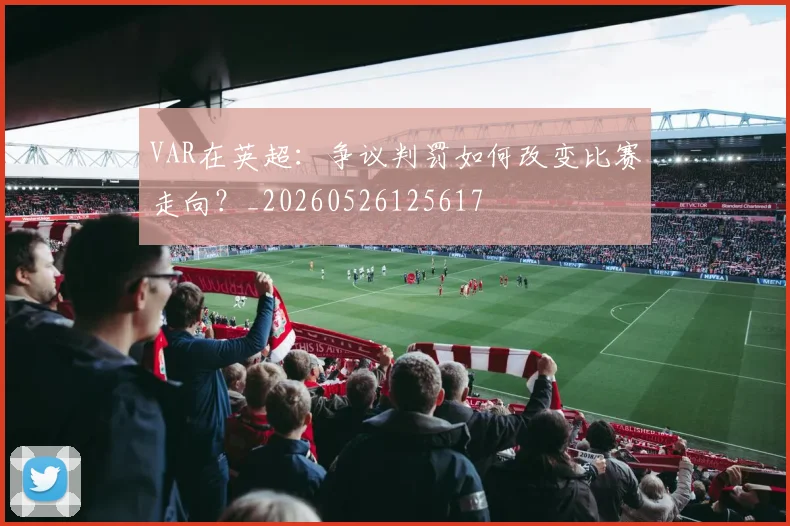 VAR在英超：争议判罚如何改变比赛走向？_20260526125617
