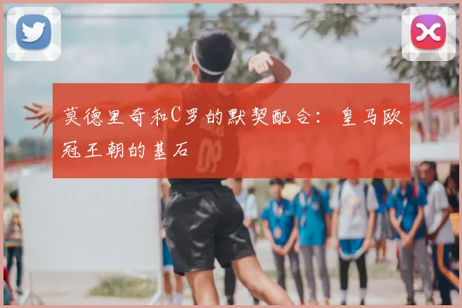 莫德里奇和C罗的默契配合:皇马欧冠王朝的基石