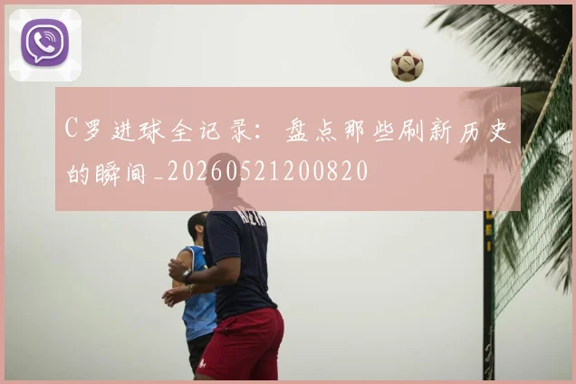 C罗进球全记录:盘点那些刷新历史的瞬间_20260521200820