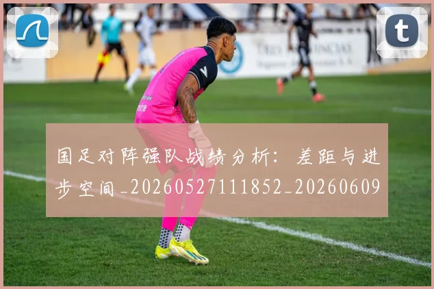 国足对阵强队战绩分析:差距与进步空间_20260527111852_20260609132631
