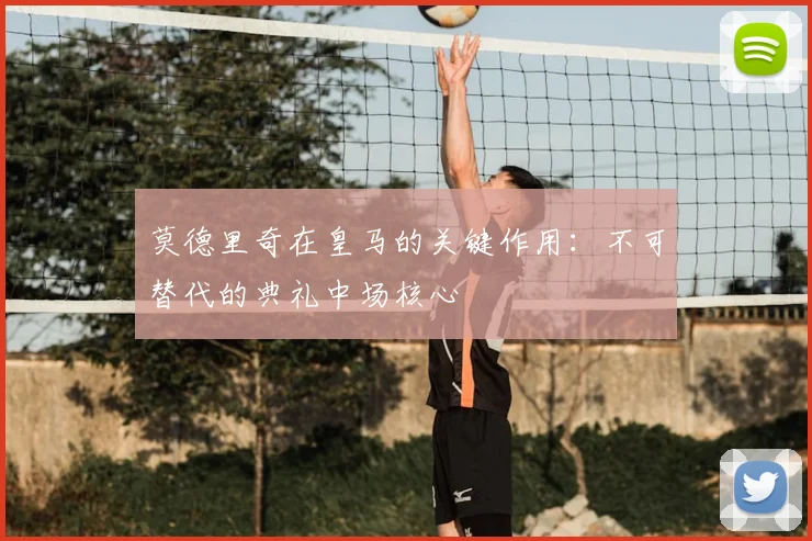 莫德里奇在皇马的关键作用:不可替代的典礼中场核心