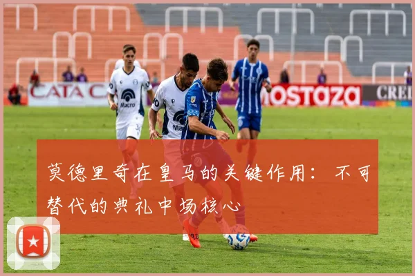 莫德里奇在皇马的关键作用:不可替代的典礼中场核心