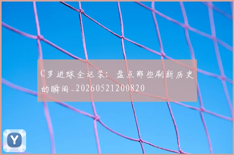 C罗进球全记录：盘点那些刷新历史的瞬间_20260521200820