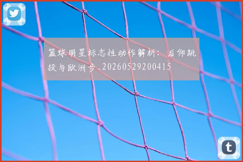 篮球明星标志性动作解析:后仰跳投与欧洲步_20260529200415